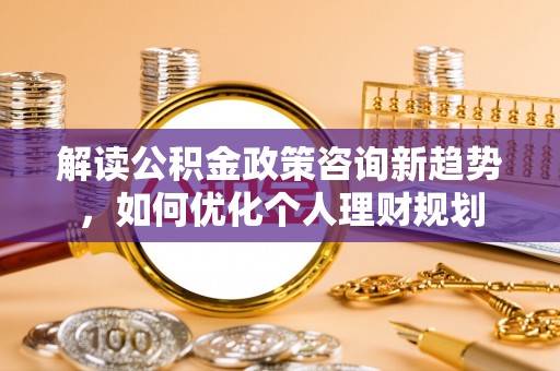 潮南解读公积金政策咨询新趋势，如何优化个人理财规划