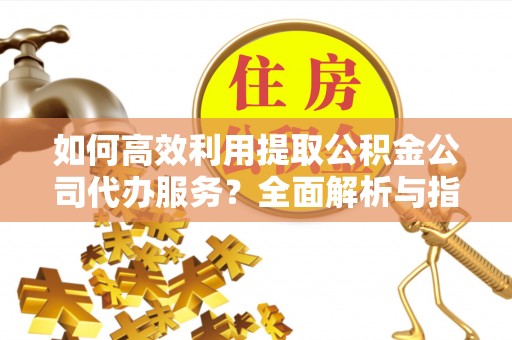 潮南如何高效利用提取公积金公司代办服务？全面解析与指南