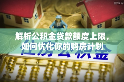 潮南解析公积金贷款额度上限，如何优化你的购房计划