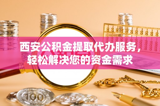 潮南西安公积金提取代办服务，轻松解决您的资金需求