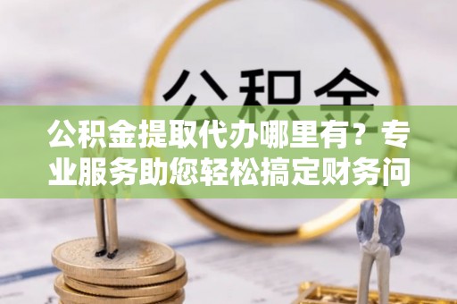 潮南公积金提取代办哪里有？专业服务助您轻松搞定财务问题