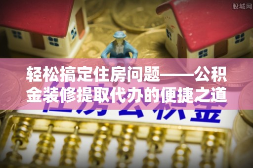 潮南轻松搞定住房问题——公积金装修提取代办的便捷之道