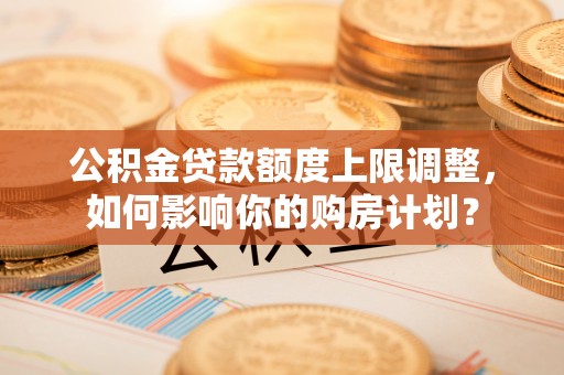 潮南公积金贷款额度上限调整，如何影响你的购房计划？