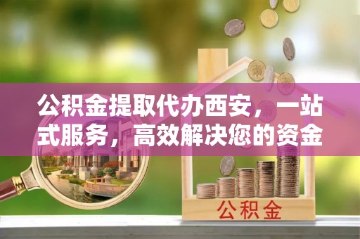 潮南公积金提取代办西安，一站式服务，高效解决您的资金需求