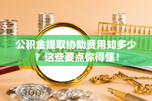潮南公积金提取协助费用知多少？这些要点你得懂！