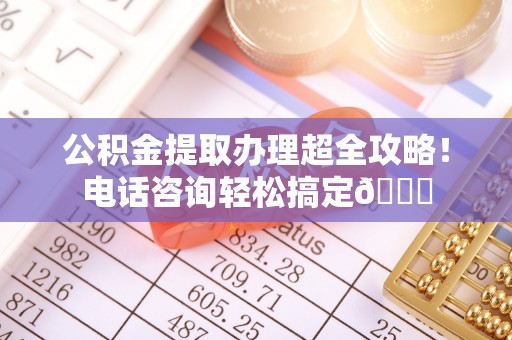 潮南公积金提取办理超全攻略！电话咨询轻松搞定😎