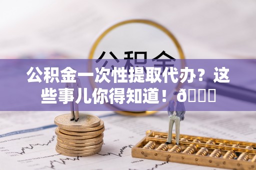 潮南公积金一次性提取代办？这些事儿你得知道！😎