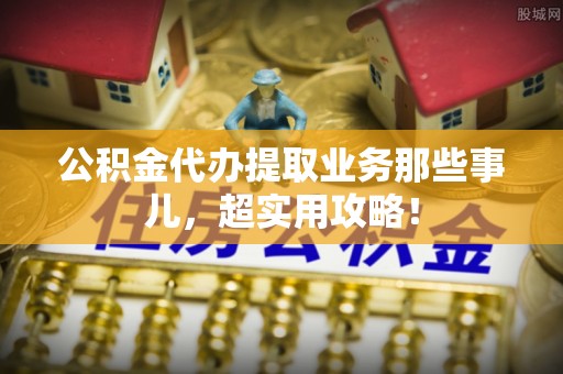潮南公积金代办提取业务那些事儿，超实用攻略！