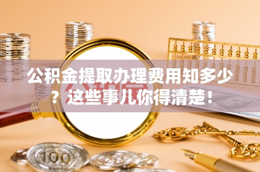 潮南公积金提取办理费用知多少？这些事儿你得清楚！