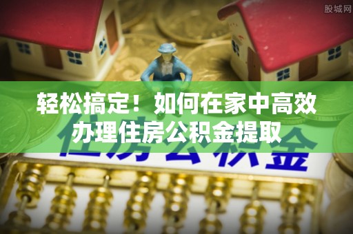 潮南轻松搞定！如何在家中高效办理住房公积金提取