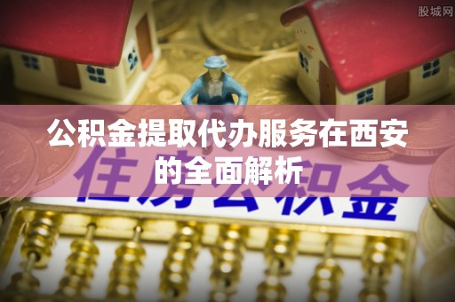 潮南公积金提取代办服务在西安的全面解析