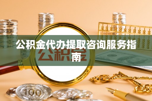 潮南公积金代办提取咨询服务指南