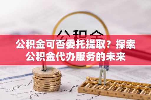 潮南公积金可否委托提取？探索公积金代办服务的未来