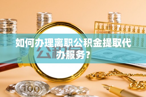 潮南如何办理离职公积金提取代办服务？