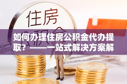 潮南如何办理住房公积金代办提取？——一站式解决方案解析